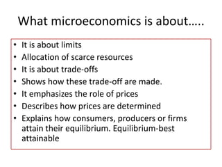 What microeconomics is about…..
• It is about limits
• Allocation of scarce resources
• It is about trade-offs
• Shows how these trade-off are made.
• It emphasizes the role of prices
• Describes how prices are determined
• Explains how consumers, producers or firms
attain their equilibrium. Equilibrium-best
attainable
 