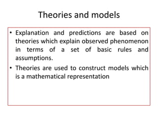 Theories and models
• Explanation and predictions are based on
theories which explain observed phenomenon
in terms of a set of basic rules and
assumptions.
• Theories are used to construct models which
is a mathematical representation
 
