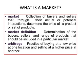 WHAT IS A MARKET?
• market Collection of buyers and sellers
that, through their actual or potential
interactions, determine the price of a product
or set of products.
• market definition Determination of the
buyers, sellers, and range of products that
should be included in a particular market
• arbitrage Practice of buying at a low price
at one location and selling at a higher price in
another.
 
