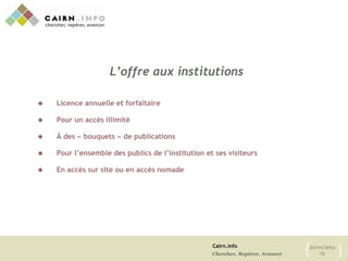 Cairn.info
Chercher, Repérer, Avancer
22/01/2013
13{ }
L’offre aux institutions
 Licence annuelle et forfaitaire
 Pour un accès illimité
 À des « bouquets » de publications
 Pour l’ensemble des publics de l’institution et ses visiteurs
 En accès sur site ou en accès nomade
 