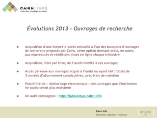 Cairn.info
Chercher, Repérer, Avancer
22/01/2013
19{ }
 Acquisition d'une licence d’accès annuelle à l’un des bouquets d’ouvrages
de recherche proposés par Cairn, cette option donnant droit, en outre,
aux nouveautés et rééditions mises en ligne chaque trimestre
 Acquisition, titre par titre, de l’accès illimité à ces ouvrages
 Accès pérenne aux ouvrages acquis à l’unité ou ayant fait l’objet de
5 années d’abonnement consécutives, avec frais de maintien
 Possibilité de « désherbage électronique » des ouvrages que l’institution
ne souhaiterait plus maintenir
 Un outil compagnon : http://laboutique.cairn.info
Évolutions 2013 - Ouvrages de recherche
 