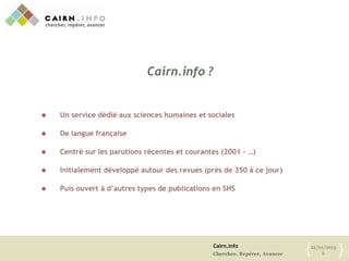 Cairn.info
Chercher, Repérer, Avancer
22/01/2013
2{ }
Cairn.info ?
 Un service dédié aux sciences humaines et sociales
 De langue française
 Centré sur les parutions récentes et courantes (2001 - …)
 Initialement développé autour des revues (près de 350 à ce jour)
 Puis ouvert à d’autres types de publications en SHS
 