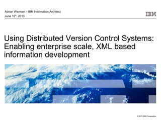 © 2013 IBM Corporation
Using Distributed Version Control Systems:
Enabling enterprise scale, XML based
information development
Adrian Warman – IBM Information Architect
June 16th
, 2013
 
