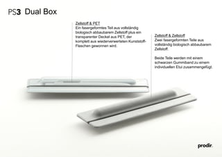 Dual Box
Zellstoff & PET
Ein fasergeformtes Teil aus vollständig
biologisch abbaubarem Zellstoff plus ein
transparenter Deckel aus PET, der
komplett aus wiederverwerteten Kunststoff-
Flaschen gewonnen wird.
Zellstoff & Zellstoff
Zwei fasergeformten Teile aus
vollständig biologisch abbaubarem
Zellstoff.
Beide Teile werden mit einem
schwarzen Gummiband zu einem
individuellen Etui zusammengefügt.
 