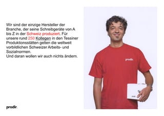 Wir sind der einzige Hersteller der
Branche, der seine Schreibgeräte von A
bis Z in der Schweiz produziert. Für
unsere rund 250 Kollegen in den Tessiner
Produktionsstätten gelten die weltweit
vorbildlichen Schweizer Arbeits- und
Sozialnormen.
Und daran wollen wir auch nichts ändern.
 