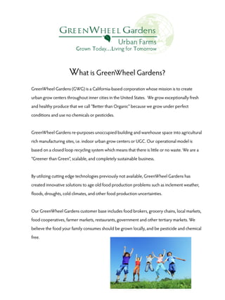 What is GreenWheel Gardens?
GreenWheel Gardens (GWG) is a California-based corporation whose mission is to create
urban grow centers throughout inner cities in the United States. We grow exceptionally fresh
and healthy produce that we call “Better than Organic” because we grow under perfect
conditions and use no chemicals or pesticides.

GreenWheel Gardens re-purposes unoccupied building and warehouse space into agricultural
rich manufacturing sites, i.e. indoor urban grow centers or UGC. Our operational model is
based on a closed loop recycling system which means that there is little or no waste. We are a
“Greener than Green”, scalable, and completely sustainable business.

By utilizing cutting edge technologies previously not available, GreenWheel Gardens has
created innovative solutions to age old food production problems such as inclement weather,
floods, droughts, cold climates, and other food production uncertainties.

Our GreenWheel Gardens customer base includes food brokers, grocery chains, local markets,
food cooperatives, farmer markets, restaurants, government and other tertiary markets. We
believe the food your family consumes should be grown locally, and be pesticide and chemical
free.

 