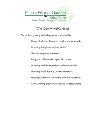 Why GreenWheel Gardens?
Current food growing methodologies are not sustainable.
●

Ground depletion of nutrients equals less healthy foods

●

Increasing droughts throughout the US

●

Water shortages across America

●

Rising costs of fuel lead to higher food prices

●

Increasing food shortages due to inclement weather

●

Increasing recalls due to E. Coli and Salmonella

●

Pesticides and chemicals harm the earth and your family

●

Global warming brings with it unstable weather patterns

 