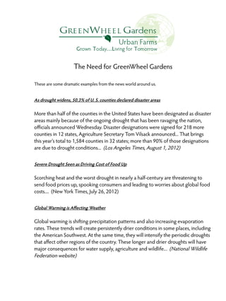 The Need for GreenWheel Gardens
These are some dramatic examples from the news world around us.

As drought widens, 50.3% of U. S. counties declared disaster areas

More than half of the counties in the United States have been designated as disaster
areas mainly because of the ongoing drought that has been ravaging the nation,
officials announced Wednesday. Disaster designations were signed for 218 more
counties in 12 states, Agriculture Secretary Tom Vilsack announced... That brings
this year's total to 1,584 counties in 32 states; more than 90% of those designations
are due to drought conditions... (Los Angeles Times, August 1, 2012)
Severe Drought Seen as Driving Cost of Food Up

Scorching heat and the worst drought in nearly a half-century are threatening to
send food prices up, spooking consumers and leading to worries about global food
costs.... (New York Times, July 26, 2012)
Global Warming is Affecting Weather

Global warming is shifting precipitation patterns and also increasing evaporation
rates. These trends will create persistently drier conditions in some places, including
the American Southwest. At the same time, they will intensify the periodic droughts
that affect other regions of the country. These longer and drier droughts will have
major consequences for water supply, agriculture and wildlife.. . (National Wildlife
Federation website)

 