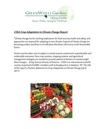 CSSA Crop Adaptation to Climate Change Report
“Climate change has far reaching implications for food security, health and safety, and
approaches are required for adapting to new climates. Impacts of climate change are
becoming evident and there is no indication that these will reverse in the foreseeable
future.
Action must be taken now to adapt in a timely manner and prevent unpredictable and
undesirable outcomes. New crop varieties, cropping systems, and agricultural
management strategies are needed to provide options to farmers to counterweight
these changes... (Crop Science Society of America – CSSA is an international scientific
society comprised of 6,000+ members with its headquarters in Madison, WI. The title
of the report is Position Statement on Crop Adaptation to Climate Change July 8,
2011)

 