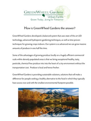 How is GreenWheel Gardens the answer?
GreenWheel Gardens developed a balanced system that uses state of the art LED
technology, advanced hydroponic gardening techniques, as well as time proven
techniques for growing crops indoors. Our system is so advanced we can grow massive
amounts of produce in one-half the time.
Some of the advantages of growing produce locally on a hugely efficient commercial
scale within densely populated areas is that we bring exceptional healthy, tasty,
pesticide, chemical free produce into into the heart of a city environment without the
transportation cost. Produce is local and hence fresher.
GreenWheel Gardens is providing sustainable solutions, solutions that will make a
difference for people seeking a healthy alternative to the food in which they typically
have access now and with the smallest environmental footprint possible.

 