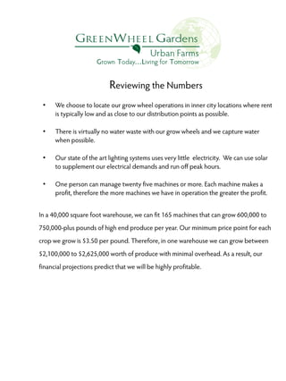 Reviewing the Numbers
●

●

●

●

We choose to locate our grow wheel operations in inner city locations where rent
is typically low and as close to our distribution points as possible.
There is virtually no water waste with our grow wheels and we capture water
when possible.
Our state of the art lighting systems uses very little electricity. We can use solar
to supplement our electrical demands and run off peak hours.
One person can manage twenty five machines or more. Each machine makes a
profit, therefore the more machines we have in operation the greater the profit.

In a 40,000 square foot warehouse, we can fit 165 machines that can grow 600,000 to
750,000-plus pounds of high end produce per year. Our minimum price point for each
crop we grow is $3.50 per pound. Therefore, in one warehouse we can grow between
$2,100,000 to $2,625,000 worth of produce with minimal overhead. As a result, our
financial projections predict that we will be highly profitable.

 