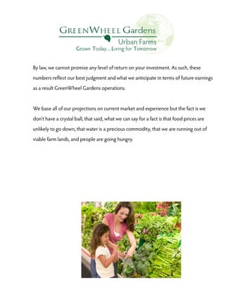 By law, we cannot promise any level of return on your investment. As such, these
numbers reflect our best judgment and what we anticipate in terms of future earnings
as a result GreenWheel Gardens operations.

We base all of our projections on current market and experience but the fact is we
don't have a crystal ball, that said, what we can say for a fact is that food prices are
unlikely to go down, that water is a precious commodity, that we are running out of
viable farm lands, and people are going hungry.

 
