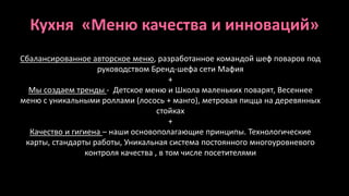 Кухня «Меню качества и инноваций» 
Сбалансированное авторское меню, разработанное командой шеф поваров под 
руководством Бренд-шефа сети Мафия 
+ 
Мы создаем тренды - Детское меню и Школа маленьких поварят, Весеннее 
меню с уникальными роллами (лосось + манго), метровая пицца на деревянных 
стойках 
+ 
Качество и гигиена – наши основополагающие принципы. Технологические 
карты, стандарты работы, Уникальная система постоянного многоуровневого 
контроля качества , в том числе посетителями 
 