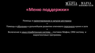«Меню поддержки» 
Помощь в проектировании и запуске ресторана 
+ 
Помощь в обучении и дальнейшем развитии ключевого персонала кухни и зала 
+ 
Включение в нашу отработанную систему - поставок Мафии, CRM систему и 
маркетинговые программы 
 