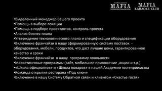 •Выделенный менеджер Вашего проекта 
•Помощь в выборе локации 
•Помощь в подборе проектантов, контроль проекта 
•Анализ бизнес-плана 
•Утверждение технологического плана и спецификации оборудования 
•Включение франчайзи в нашу сформированную систему поставок - 
оборудования, мебели, продуктов, что даст лучшие цены, гарантированное 
качество и сроки 
•Включение франчайзи в нашу программу лояльности 
•Маркетинговые программы (сайт, мобильное приложение ,акции и т.д.) 
•«Школа официантов» и «Школа поваров» в нашей Академии гостеприимства 
•Команда открытия ресторана «Под ключ» 
•Включение в нашу Систему Обратной связи и клиентом «Счастье гостя» 
 