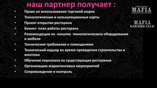 наш партнер получает : 
• Право на использование торговой марки 
• Технологические и калькуляционные карты 
• Проект открытия ресторана 
• Бизнес- план работы ресторана 
• Рекомендации по покупке технологического оборудования 
и мебели 
• Технические требования к помещениям 
• Технический надзор во время проведения строительства и 
монтажа 
• Обучение персонала на существующих ресторанах 
• Организацию маркетинговых мероприятий 
• Сопровождение и контроль 
 