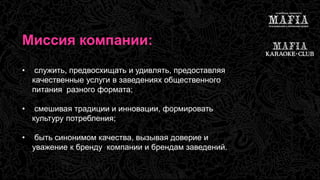 Миссия компании: 
• служить, предвосхищать и удивлять, предоставляя 
качественные услуги в заведениях общественного 
питания разного формата; 
• смешивая традиции и инновации, формировать 
культуру потребления; 
• быть синонимом качества, вызывая доверие и 
уважение к бренду компании и брендам заведений. 
 