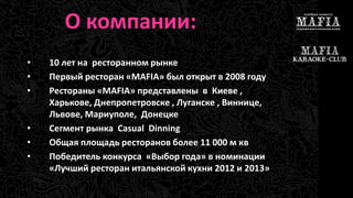 О компании: 
• 10 лет на ресторанном рынке 
• Первый ресторан «MAFIA» был открыт в 2008 году 
• Рестораны «MAFIA» представлены в Киеве , 
Харькове, Днепропетровске , Луганске , Виннице, 
Львове, Мариуполе, Донецке 
• Сегмент рынка Casual Dinning 
• Общая площадь ресторанов более 11 000 м кв 
• Победитель конкурса «Выбор года» в номинации 
«Лучший ресторан итальянской кухни 2012 и 2013» 
 