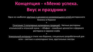 Концепция - «Меню успеха. 
Вкус и праздник» 
Одна из наиболее крупных и динамично развивающихся сетей ресторанного 
бизнеса в Украине 
+ 
Сочетание 2 популярных кулинарных традиций - Уютные рестораны 
итальянской и японской кухни – «Мафия – семейные ценности» в формате 
ресторана и караоке клуба 
+ 
Уникальный интерьер в стиле нео-барокко, специально разработанный для 
сети – светлые и шоколадные тона, хрустальные люстры 
 