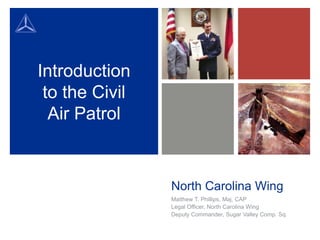 Introduction
to the Civil
Air Patrol

North Carolina Wing
Matthew T. Phillips, Maj, CAP
Legal Officer, North Carolina Wing
Deputy Commander, Sugar Valley Comp. Sq.

 