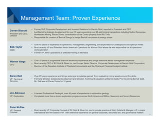 Management Team: Proven Experience
Darren Blasutti
President and CEO,
Director

Bob Taylor
COO

Warren Varga
CFO

Daren Dell
VP, Technical
Services

Jim Atkinson
VP, Exploration

• Former SVP Corporate Development and Investor Relations for Barrick Gold, reported to President and CEO
• Led Barrick's strategic development for over 13 years executing over 25 gold mining transactions including Sutton Resources,
Homestake Mining, Placer Dome, consolidation of the Cortez property from Rio Tinto
• Responsible for creation of Barrick Energy to hedge Barrick’s exposure to energy prices

• Over 40 years of experience in operations, management, engineering, and exploration for underground and open-pit mines
• Most recently VP and President North American Operations for Kinross Gold where he was responsible for all operations
and exploration
• Former VP, Mine Operations at Stillwater Mining in Montana

• Over 18 years of progressive financial leadership experience and brings extensive senior management expertise
• Most recently CFO of RX Gold & Silver Inc. and former Senior Director, Corporate Development at Barrick Gold Corporation
• Member of the Canadian Institute of Chartered Accountants and the Chartered Financial Analyst Institute

• Over 20 years experience and brings extensive knowledge gained from evaluating mining assets around the globe
• Formerly Director, Corporate Development and Director, Technical Evaluations at Barrick Gold. Prior to joining Barrick Gold,
Mr. Dell was at Placer Dome for 15 years

• Licensed Professional Geologist, over 40 years of experience in exploration geology
• Completed more than a dozen exploration programs across North America at Billiton, Newmont and Noront Resources

Peter McRae
VP, General
Counsel

• Most recently VP Corporate Counsel of RX Gold & Silver Inc. and in private practice at Weil, Gotshal & Manges LLP, a major
international law firm based in NY with extensive experience on general corporate, securities law, and governance matters

4

 