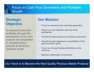 Focus on Cash Flow Generation and Profitable
Growth

Strategic
Objective

Our Mission
•

Focus on near-term free cash flow generation

To expand production
profitably through the
optimization of our own
projects and acquisition
of complementary
projects at attractive
valuation levels

•

Deliver on cost reduction and near-term
profitability

•

Growth through expansion of existing asset base

•

Growth through aggressive consolidation in the
gold and silver space

•

Focus on mining friendly jurisdictions in the
Americas

•

Maintain stakeholder involvement

Our Vision is to Become the Next Quality Precious Metals Producer
9

 