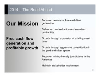 2014 – The Road Ahead
10
Focus on near-term, free cash flow
generation
Deliver on cost reduction and near-term
profitability
Growth through expansion of existing asset
base
Growth through aggressive consolidation in
the gold and silver space
Focus on mining-friendly jurisdictions in the
Americas
Maintain stakeholder involvement
Our Mission
Free cash flow
generation and
profitable growth
 
