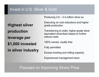 Invest in U.S. Silver & Gold
15
Producing 2.0 – 2.4 million silver oz
Executing on cost reductions and higher
grade production
Transitioning to wider, higher-grade silver
equivalent silver/lead stopes to further
reduce costs
100% owned, royalty free
Fully permitted
Excess hoisting and milling capacity
Experienced management team
Highest silver
production
leverage per
$1,000 invested
in silver industry
Focused on Improving Share Price
 