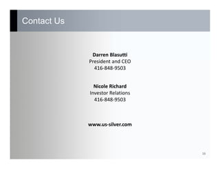 Contact Us
16
Darren Blasutti
President and CEO
416‐848‐9503
Nicole Richard
Investor Relations
416‐848‐9503
www.us‐silver.com
 