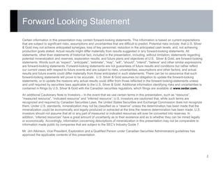 Forward Looking Statement
2
Certain information in this presentation may contain forward-looking statements. This information is based on current expectations
that are subject to significant risks, assumptions and uncertainties that are difficult to predict. Potential risks include: that U.S. Silver
& Gold may not achieve anticipated synergies; loss of key personnel; reduction in the anticipated cash levels; and, not achieving
production goals stated. Actual results might differ materially from results suggested in any forward-looking statements. All
statements, other than statements of historical fact, included in the presentation, including, without limitation, statements regarding
potential mineralization and reserves, exploration results, and future plans and objectives of U.S. Silver & Gold, are forward-looking
statements. Words such as “expect”, “anticipate”, “estimate”, “may”, “will”, “should”, “intend”, “believe” and other similar expressions
are forward-looking statements. Forward-looking statements are not guarantees of future results and conditions but rather reflect
our current views with respect to future events and are subject to risks, uncertainties, assumptions and other factors, and actual
results and future events could differ materially from those anticipated in such statements. There can be no assurance that such
forward-looking statements will prove to be accurate. U.S. Silver & Gold assumes no obligation to update the forward-looking
statements, or to update the reasons why actual results could differ from those reflected in the forward looking-statements unless
and until required by securities laws applicable to the U.S. Silver & Gold. Additional information identifying risks and uncertainties is
contained in filings by U.S. Silver & Gold with the Canadian securities regulators, which filings are available at www.sedar.com.
An additional Cautionary Note to Investors – In the event that we use certain terms in this presentation, such as “resource”,
“measured resource”, “indicated resource” and “inferred resource”. U.S. investors are cautioned that, while such terms are
recognized and required by Canadian Securities Laws, the United States Securities and Exchange Commission does not recognize
them. Under U.S. standards, mineralization may not be classified as a “reserve” unless the determination has been made that the
mineralization could be economically and legally produced or extracted at the time the reserve determination has been made. U.S.
investors should not assume that all or any part of measured or indicated resources will ever be converted into reserves. In
addition, “inferred resources” have a great amount of uncertainty as to their existence and as to whether they can be mined legally
or economically. Accordingly, information concerning descriptions of mineralization in this presentation may not be comparable to
information made public by companies that are subject to the SEC’s Industry Guide 7.
Mr. Jim Atkinson, Vice President, Exploration and a Qualified Person under Canadian Securities Administrators guidelines has
approved the applicable contents of this presentation.
 