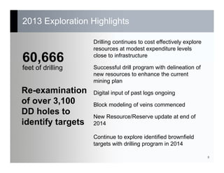 2013 Exploration Highlights
8
60,666
feet of drilling
Re-examination
of over 3,100
DD holes to
identify targets
Drilling continues to cost effectively explore
resources at modest expenditure levels
close to infrastructure
Successful drill program with delineation of
new resources to enhance the current
mining plan
Digital input of past logs ongoing
Block modeling of veins commenced
New Resource/Reserve update at end of
2014
Continue to explore identified brownfield
targets with drilling program in 2014
 