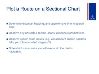 Plot a Route on a Sectional Chart
 Determine distance, heading, and approximate time to search
area.
 Observe any obstacles, terrain issues, airspace classifications.
 Observe search route issues (e.g. will standard search patterns
take you into controlled airspace?)
 Note which visual cues you will use to aid the pilot in
navigating.
 