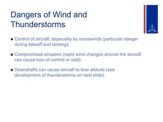 Dangers of Wind and
Thunderstorms
 Control of aircraft, especially by crosswinds (particular danger
during takeoff and landing).
 Compromised airspeed (rapid wind changes around the aircraft
can cause loss of control or stall).
 Downdrafts can cause aircraft to lose altitude (see
development of thunderstorms on next slide).
 