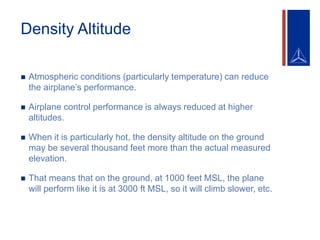 Density Altitude
 Atmospheric conditions (particularly temperature) can reduce
the airplane’s performance.
 Airplane control performance is always reduced at higher
altitudes.
 When it is particularly hot, the density altitude on the ground
may be several thousand feet more than the actual measured
elevation.
 That means that on the ground, at 1000 feet MSL, the plane
will perform like it is at 3000 ft MSL, so it will climb slower, etc.
 
