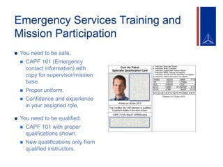 Emergency Services Training and
Mission Participation
 You need to be safe.
 CAPF 161 (Emergency
contact information) with
copy for supervisor/mission
base.
 Proper uniform.
 Confidence and experience
in your assigned role.
 You need to be qualified.
 CAPF 101 with proper
qualifications shown.
 New qualifications only from
qualified instructors.
 