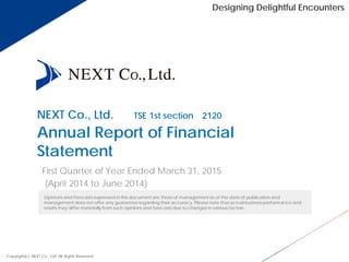 NEXT Co., Ltd. （TSE 1st section 2120）
Annual Report of Financial
Statement
First Quarter of Year Ended March 31, 2015
(April 2014 to June 2014)
Copyright(c) NEXT Co., Ltd. All Rights Reserved.
Opinions and forecasts expressed in this document are those of management as of the date of publication and
management does not offer any guarantee regarding their accuracy. Please note that actual business performance and
results may differ materially from such opinions and forecasts due to changes in various factors.
Designing Delightful Encounters
 