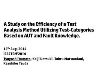 A Study on the Efficiency of a Test 
Analysis Method Utilizing Test-Categories 
Based on AUT and Fault Knowledge. 
15th Aug. 2014 
ICACTCM’2014 
Tsuyoshi Yumoto, Keiji Uetsuki, Tohru Matsuodani, 
Kazuhiko Tsuda 
 