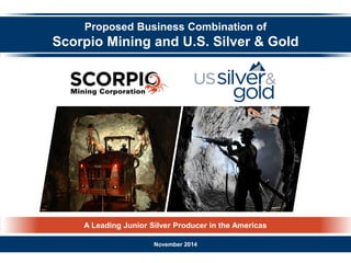 A Leading Junior Silver Producer in the Americas 
Proposed Business Combination of 
Scorpio Mining and U.S. Silver & Gold 
November 2014  