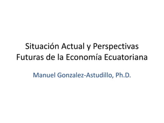 Situación Actual y Perspectivas Futuras de la Economía Ecuatoriana 
Manuel Gonzalez-Astudillo, Ph.D.  