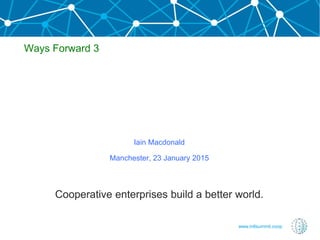 www.intlsummit.coop
Iain Macdonald
Manchester, 23 January 2015
Cooperative enterprises build a better world.
Ways Forward 3
 