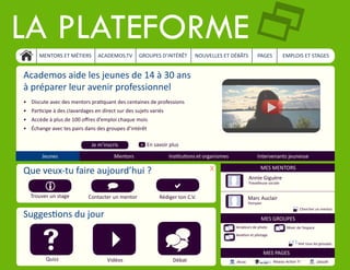 La plateforme2
MENTORS ET MÉTIERS ACADEMOS.TV GROUPES D’INTÉRÊT NOUVELLES ET DÉBÂTS PAGES EMPLOIS ET STAGES
Academos aide les jeunes de 14 à 30 ans
à préparer leur avenir professionnel
•	 Discute avec des mentors pratiquant des centaines de professions
•	 Participe à des clavardages en direct sur des sujets variés
•	 Accède à plus de 100 offres d’emploi chaque mois
•	 Échange avec tes pairs dans des groupes d’intérêt
Je m’inscris En savoir plus+
Que veux-tu faire aujourd’hui ? X
Trouver un stage Contacter un mentor Rédiger ton C.V.
a)i
Jeunes Mentors Institutions et organismes Intervenants jeunesse
Suggestions du jour
s 4 _
Quizz Vidéos Débat
Annie Giguère
MES MENTORS
MES GROUPES
MES PAGES
Marc Auclair
Travailleuse sociale
Pompier
Amateurs de photo
Aviation et pilotage
Rêver de l’espace
Voir tous les groupes+
Alcoa Ubisoft
Chercher un mentor+
Réseau Action TI
 
