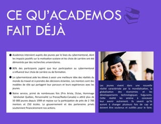 ¨CE QU’ACADEMOS
FAIT DÉJà
Academos intervient auprès des jeunes par le biais du cybermentorat, dont
les impacts positifs sur la motivation scolaire et les choix de carrière ont été
démontrés par des recherches universitaires.
80% des participants jugent que leur participation au cybermentorat
a influencé leur choix de carrière ou de formation.
Le cybermentorat aide les élèves à avoir une meilleure idée des réalités du
monde du travail et à prendre des décisions éclairées. Les mentors sont des
modèles de rôle qui partagent leur parcours et leurs expériences avec les
jeunes.
Notre service, primé de nombreuses fois (Prix Arista, Octas, Hommage
bénévolat Québec, Personnalité La Presse/Radio-Canada) a attiré plus de
50 000 jeunes depuis 1999 et repose sur la participation de près de 2 700
mentors et 250 écoles. Le gouvernement et des partenaires privés
soutiennent financièrement nos actions.
=
=
=
=
Les jeunes vivent dans une nouvelle
réalité caractérisée par la mondialisation, la
globalisation des économies et les
développements technologiques fulgurants.
Cette réalité les amène à concevoir
leur avenir autrement. Ils savent qu’ils
auront à changer plusieurs fois de cap et
doivent être soutenus et outillés pour le faire.
 