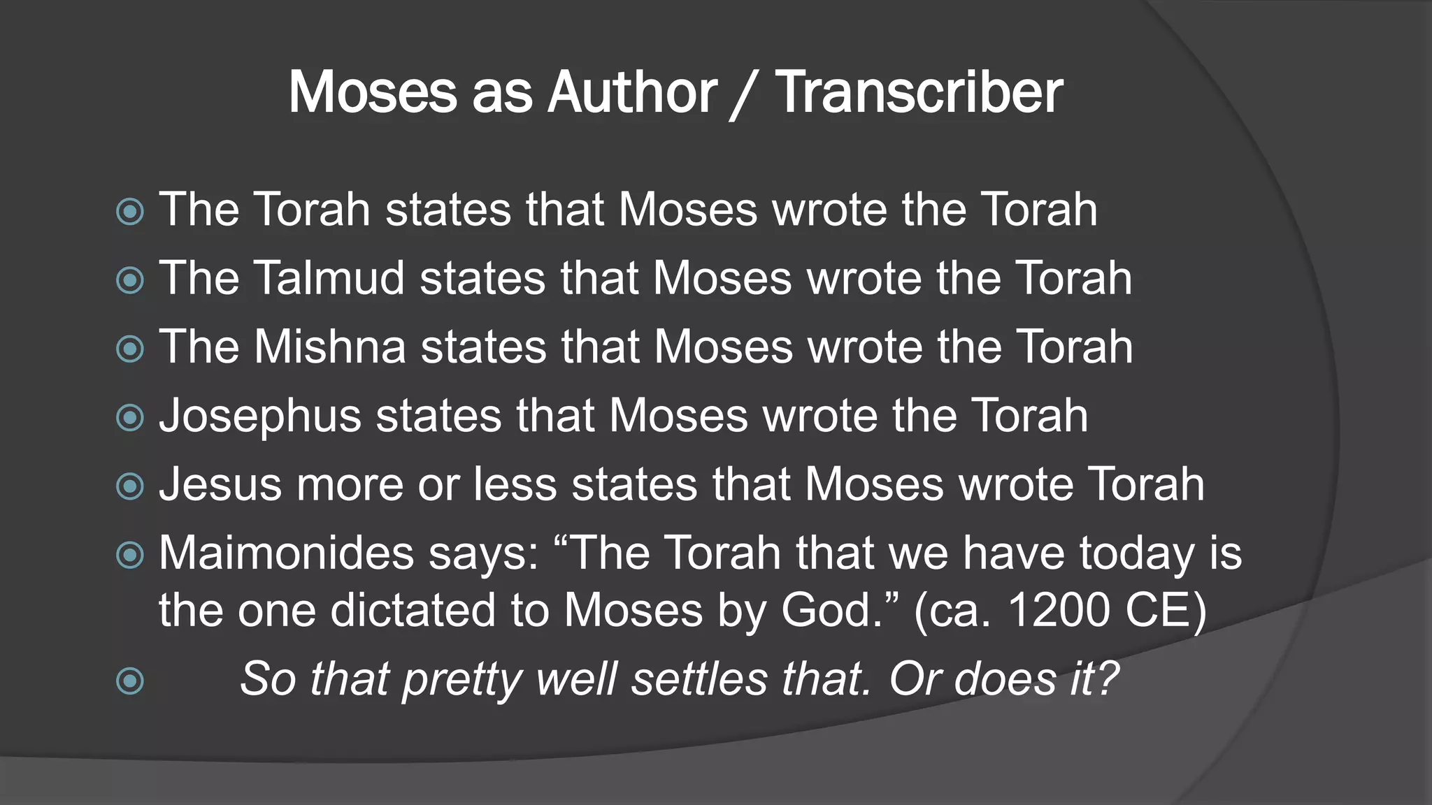 Moses as Author / Transcriber
 The Torah states that Moses wrote the Torah
 The Talmud states that Moses wrote the Torah
 The Mishna states that Moses wrote the Torah
 Josephus states that Moses wrote the Torah
 Jesus more or less states that Moses wrote Torah
 Maimonides says: “The Torah that we have today is
the one dictated to Moses by God.” (ca. 1200 CE)
 So that pretty well settles that. Or does it?
 