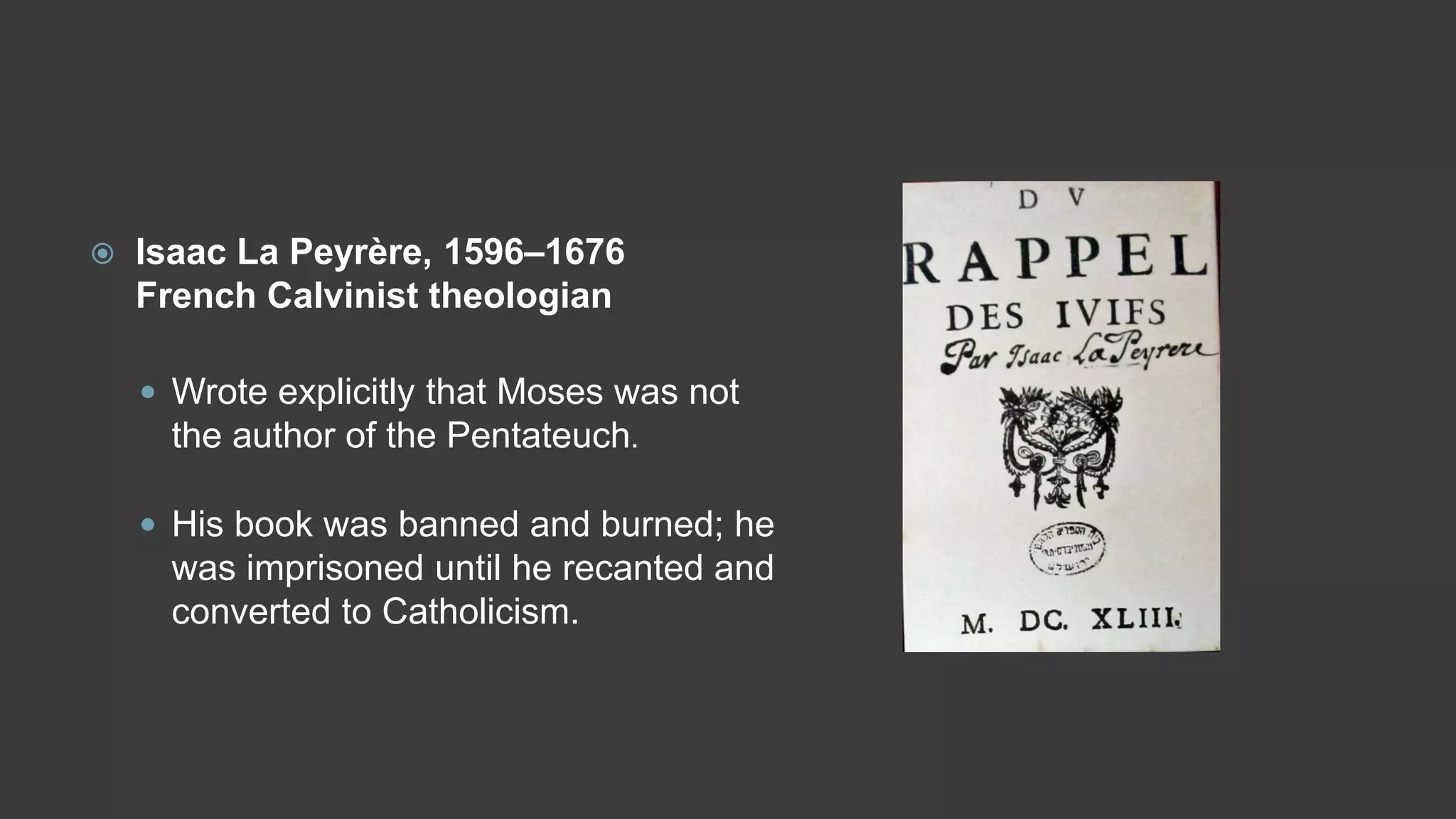  Isaac La Peyrère, 1596–1676
French Calvinist theologian
 Wrote explicitly that Moses was not
the author of the Pentateuch.
 His book was banned and burned; he
was imprisoned until he recanted and
converted to Catholicism.
 