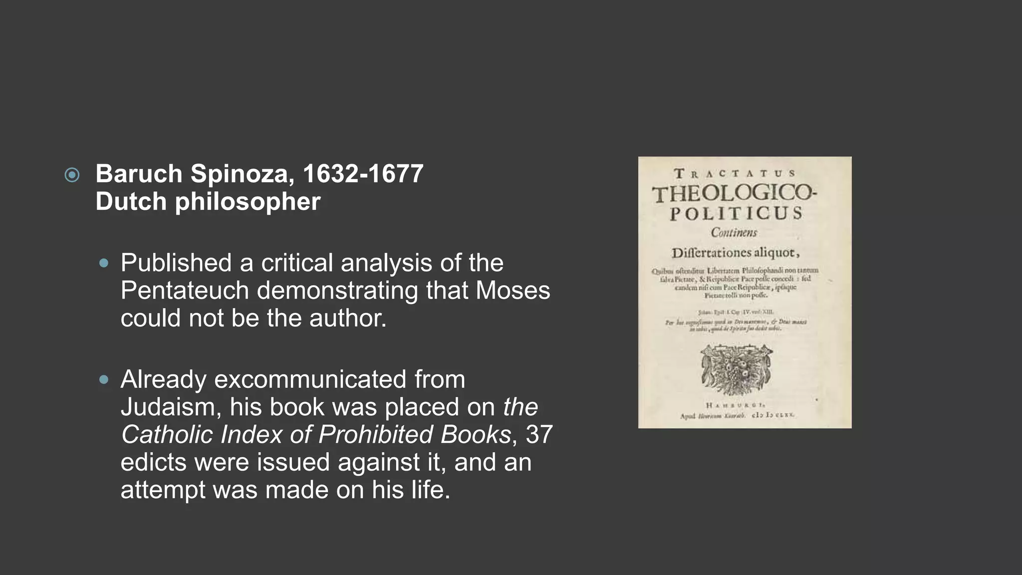  Baruch Spinoza, 1632-1677
Dutch philosopher
 Published a critical analysis of the
Pentateuch demonstrating that Moses
could not be the author.
 Already excommunicated from
Judaism, his book was placed on the
Catholic Index of Prohibited Books, 37
edicts were issued against it, and an
attempt was made on his life.
 
