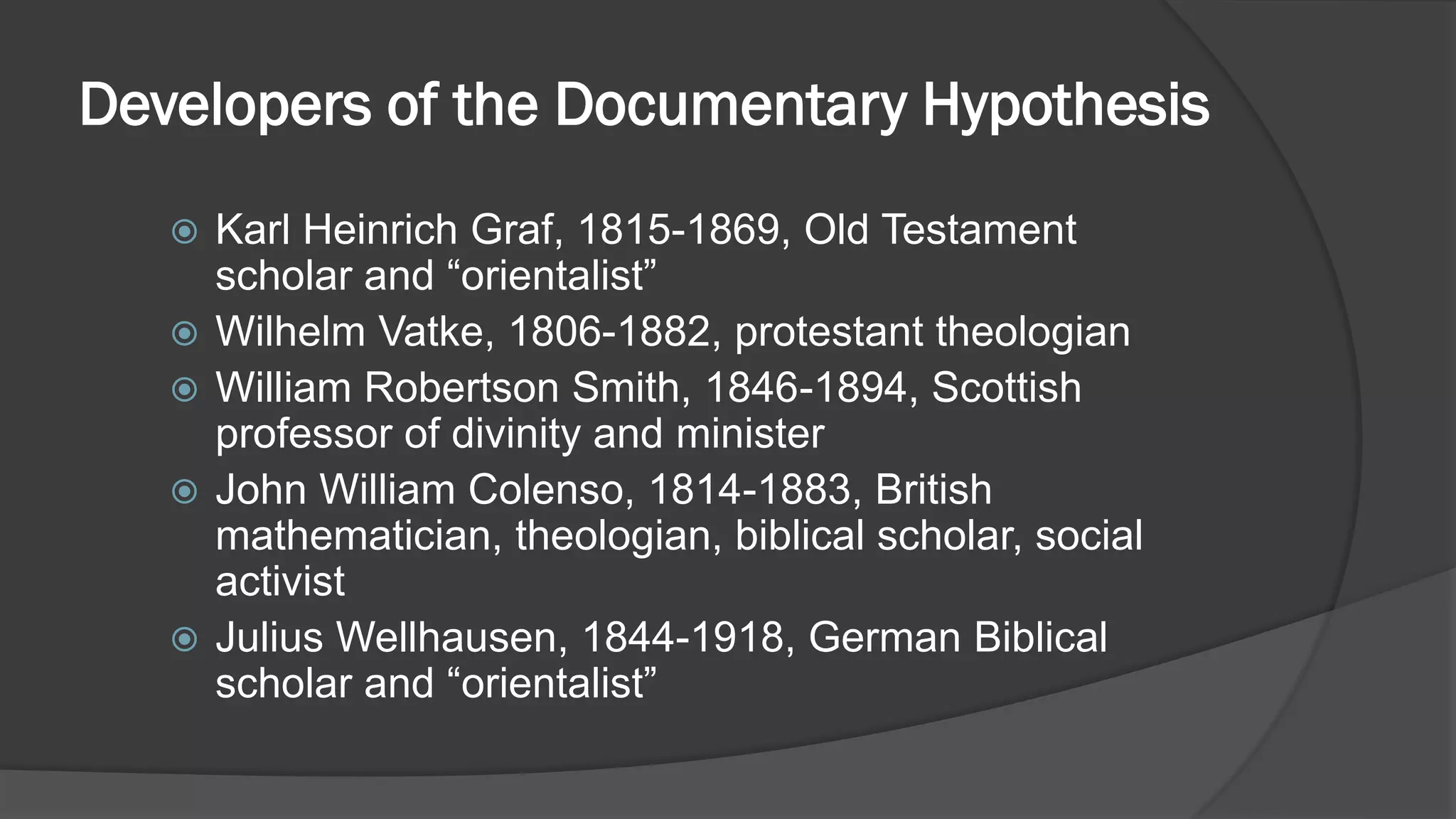 Developers of the Documentary Hypothesis
 Karl Heinrich Graf, 1815-1869, Old Testament
scholar and “orientalist”
 Wilhelm Vatke, 1806-1882, protestant theologian
 William Robertson Smith, 1846-1894, Scottish
professor of divinity and minister
 John William Colenso, 1814-1883, British
mathematician, theologian, biblical scholar, social
activist
 Julius Wellhausen, 1844-1918, German Biblical
scholar and “orientalist”
 