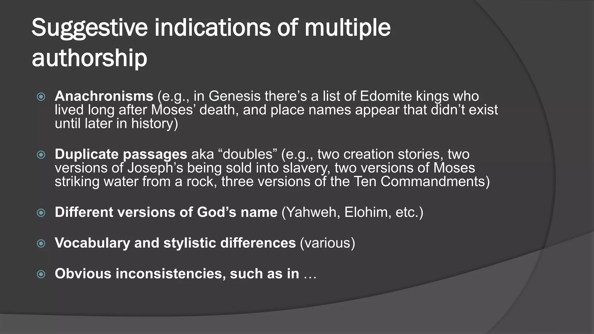 Suggestive indications of multiple
authorship
 Anachronisms (e.g., in Genesis there’s a list of Edomite kings who
lived long after Moses’ death, and place names appear that didn’t exist
until later in history)
 Duplicate passages aka “doubles” (e.g., two creation stories, two
versions of Joseph’s being sold into slavery, two versions of Moses
striking water from a rock, three versions of the Ten Commandments)
 Different versions of God’s name (Yahweh, Elohim, etc.)
 Vocabulary and stylistic differences (various)
 Obvious inconsistencies, such as in …
 