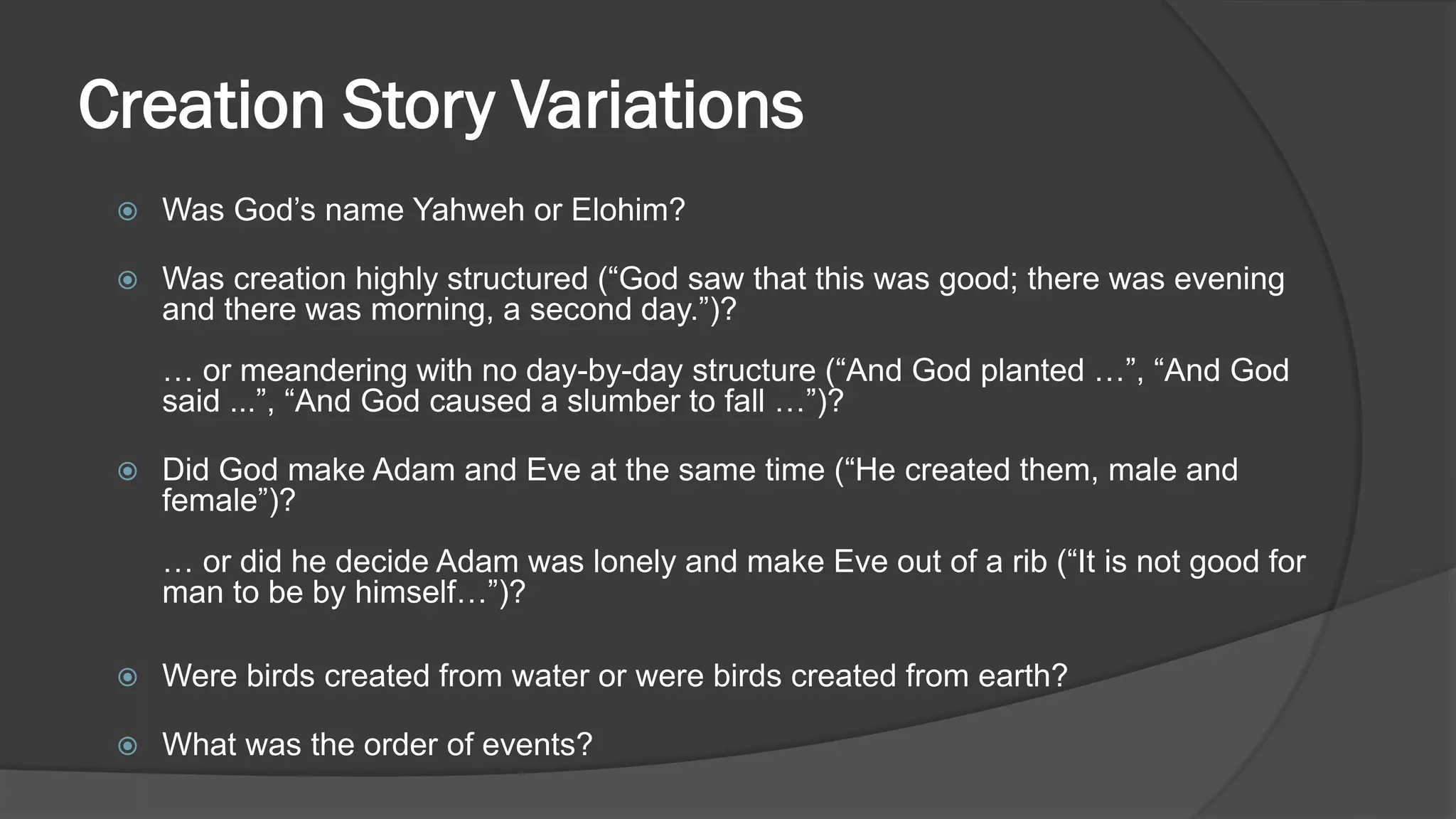 Creation Story Variations
 Was God’s name Yahweh or Elohim?
 Was creation highly structured (“God saw that this was good; there was evening
and there was morning, a second day.”)?
… or meandering with no day-by-day structure (“And God planted …”, “And God
said ...”, “And God caused a slumber to fall …”)?
 Did God make Adam and Eve at the same time (“He created them, male and
female”)?
… or did he decide Adam was lonely and make Eve out of a rib (“It is not good for
man to be by himself…”)?
 Were birds created from water or were birds created from earth?
 What was the order of events?
 