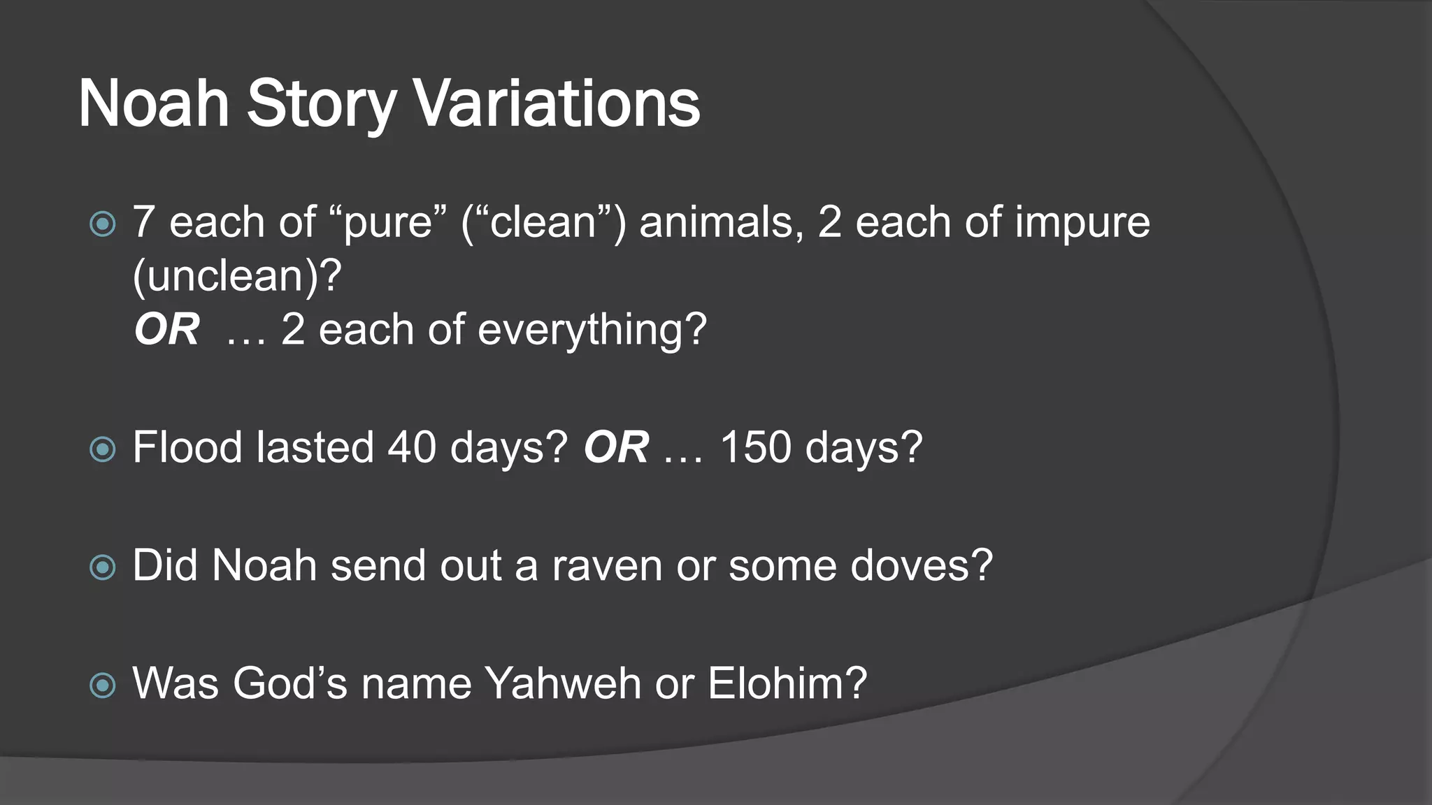 Noah Story Variations
 7 each of “pure” (“clean”) animals, 2 each of impure
(unclean)?
OR … 2 each of everything?
 Flood lasted 40 days? OR … 150 days?
 Did Noah send out a raven or some doves?
 Was God’s name Yahweh or Elohim?
 