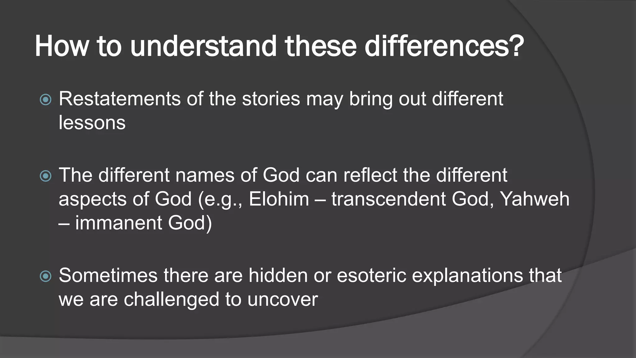 How to understand these differences?
 Restatements of the stories may bring out different
lessons
 The different names of God can reflect the different
aspects of God (e.g., Elohim – transcendent God, Yahweh
– immanent God)
 Sometimes there are hidden or esoteric explanations that
we are challenged to uncover
 